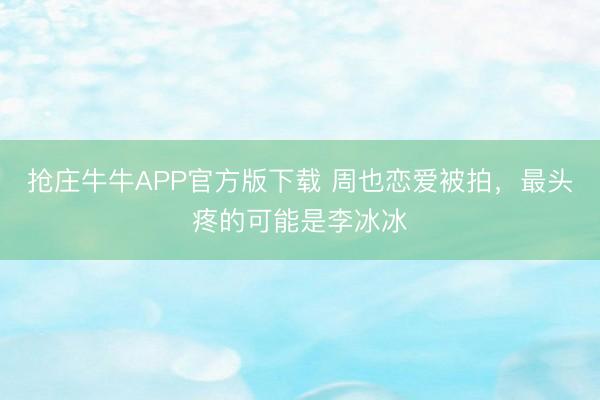 抢庄牛牛APP官方版下载 周也恋爱被拍，最头疼的可能是李冰冰