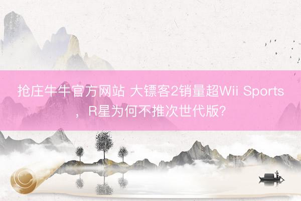 抢庄牛牛官方网站 大镖客2销量超Wii Sports，R星为何不推次世代版？