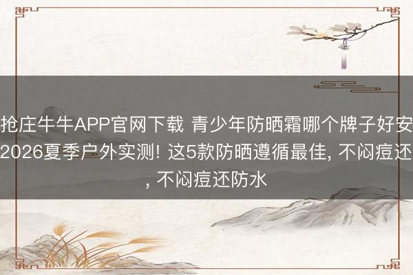 抢庄牛牛APP官网下载 青少年防晒霜哪个牌子好安全? 2026夏季户外实测! 这5款防晒遵循最佳， 不闷痘还防水