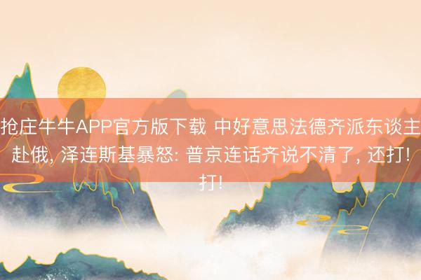 抢庄牛牛APP官方版下载 中好意思法德齐派东谈主赴俄， 泽连斯基暴怒: 普京连话齐说不清了， 还打!