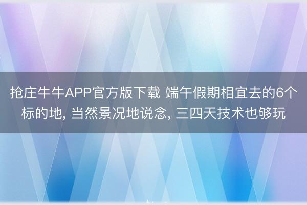 抢庄牛牛APP官方版下载 端午假期相宜去的6个标的地， 当然景况地说念， 三四天技术也够玩