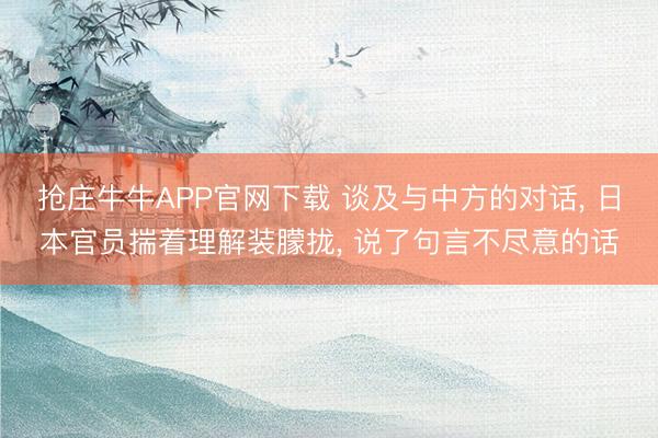 抢庄牛牛APP官网下载 谈及与中方的对话， 日本官员揣着理解装朦拢， 说了句言不尽意的话