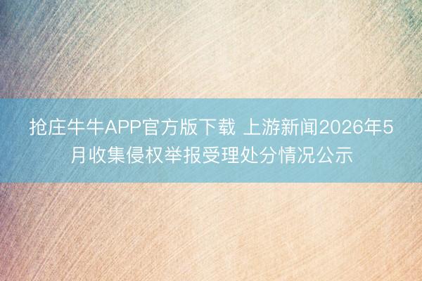 抢庄牛牛APP官方版下载 上游新闻2026年5月收集侵权举报受理处分情况公示