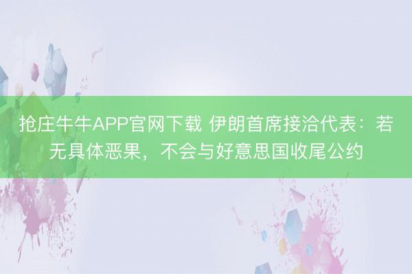 抢庄牛牛APP官网下载 伊朗首席接洽代表：若无具体恶果，不会与好意思国收尾公约