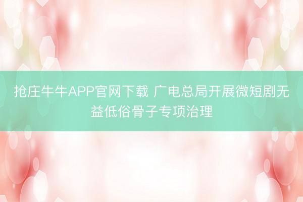 抢庄牛牛APP官网下载 广电总局开展微短剧无益低俗骨子专项治理