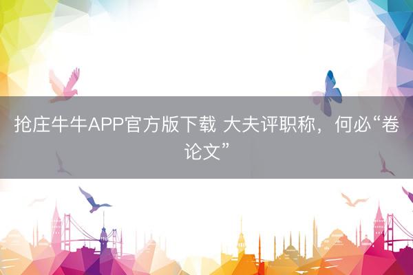抢庄牛牛APP官方版下载 大夫评职称，何必“卷论文”