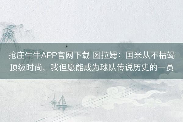 抢庄牛牛APP官网下载 图拉姆:国米从不枯竭顶级时尚,我但愿能成为球队传说历史的一员