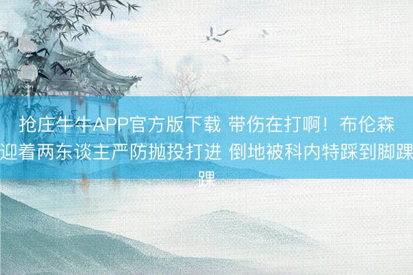 抢庄牛牛APP官方版下载 带伤在打啊！布伦森迎着两东谈主严防抛投打进 倒地被科内特踩到脚踝