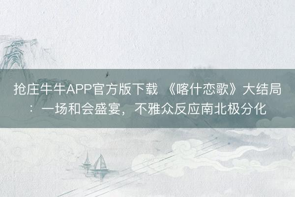 抢庄牛牛APP官方版下载 《喀什恋歌》大结局：一场和会盛宴，不雅众反应南北极分化