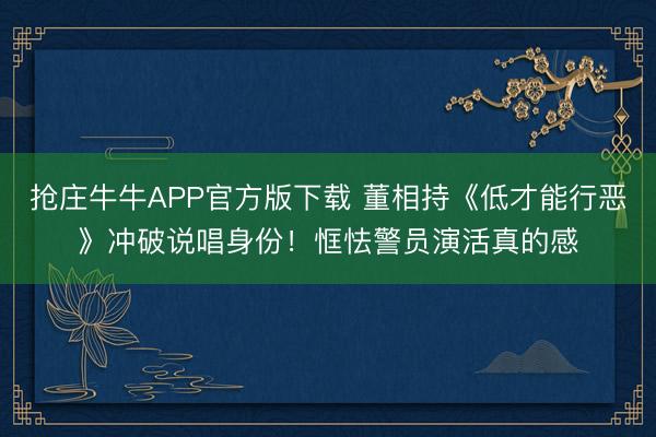 抢庄牛牛APP官方版下载 董相持《低才能行恶》冲破说唱身份！恇怯警员演活真的感