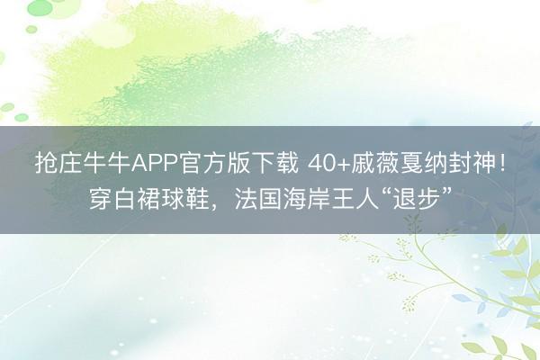 抢庄牛牛APP官方版下载 40+戚薇戛纳封神！穿白裙球鞋，法国海岸王人“退步”