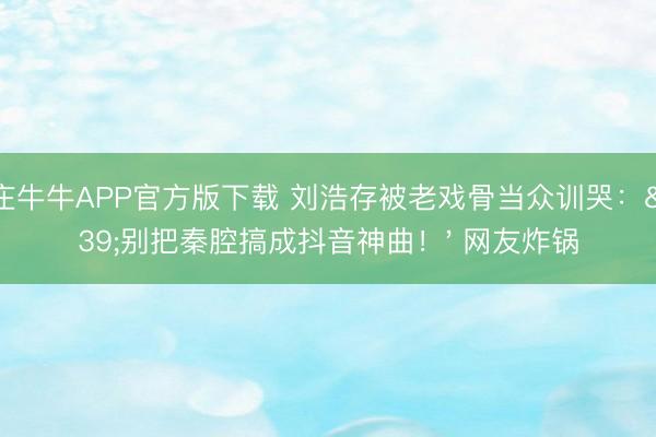 抢庄牛牛APP官方版下载 刘浩存被老戏骨当众训哭：'别把秦腔搞成抖音神曲！' 网友炸锅