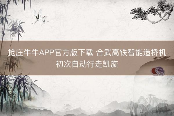 抢庄牛牛APP官方版下载 合武高铁智能造桥机初次自动行走凯旋