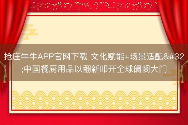 抢庄牛牛APP官网下载 文化赋能+场景适配 中国餐厨用品以翻新叩开全球阛阓大门