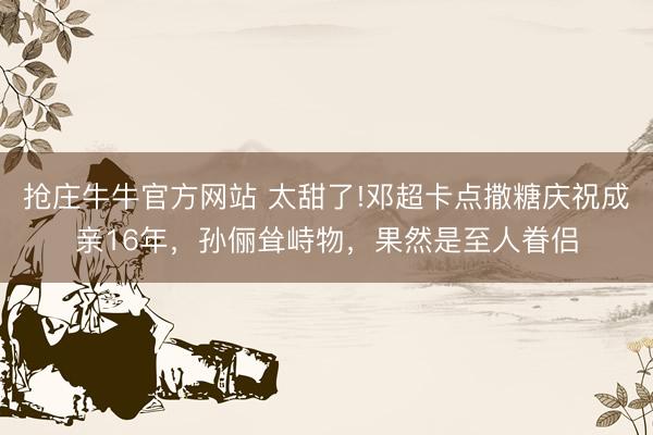 抢庄牛牛官方网站 太甜了!邓超卡点撒糖庆祝成亲16年，孙俪耸峙物，果然是至人眷侣