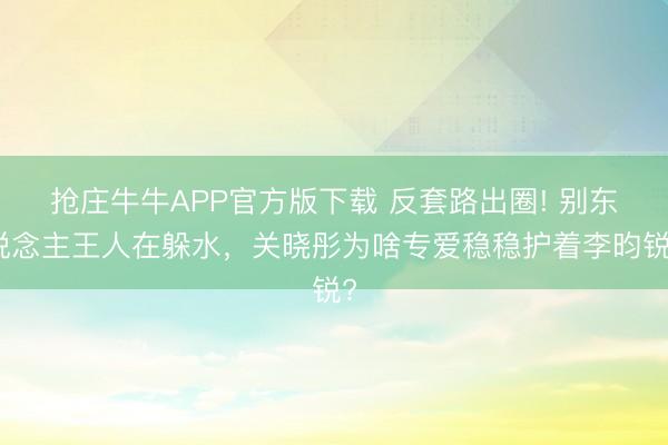 抢庄牛牛APP官方版下载 反套路出圈! 别东说念主王人在躲水,关晓彤为啥专爱稳稳护着李昀锐?