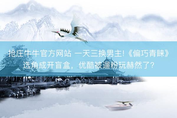 抢庄牛牛官方网站 一天三换男主!《偏巧青睐》选角成开盲盒，优酷被遛粉玩赫然了?
