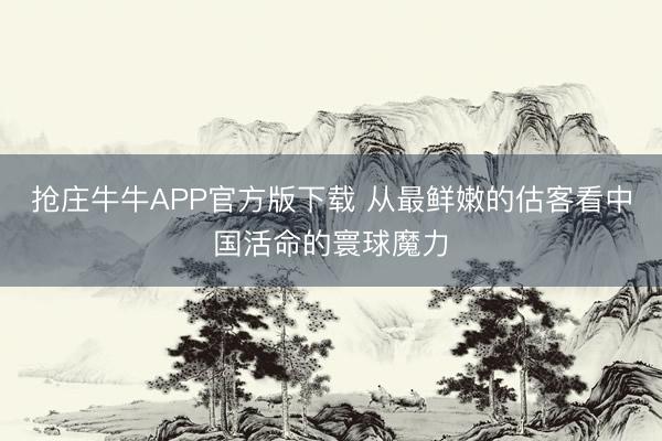 抢庄牛牛APP官方版下载 从最鲜嫩的估客看中国活命的寰球魔力