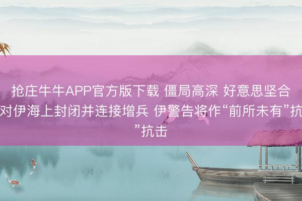 抢庄牛牛APP官方版下载 僵局高深 好意思坚合手对伊海上封闭并连接增兵 伊警告将作“前所未有”抗击