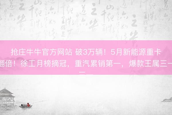 抢庄牛牛官方网站 破3万辆！5月新能源重卡翻倍！徐工月榜摘冠，重汽累销第一，爆款王属三一