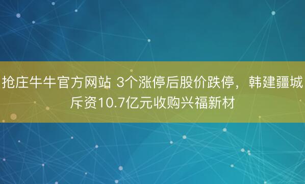 抢庄牛牛官方网站 3个涨停后股价跌停,韩建疆城斥资10.7亿元收购兴福新材