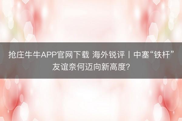 抢庄牛牛APP官网下载 海外锐评丨中塞“铁杆”友谊奈何迈向新高度？