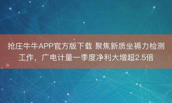 抢庄牛牛APP官方版下载 聚焦新质坐褥力检测工作，广电计量一季度净利大增超2.5倍