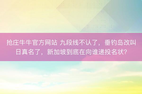 抢庄牛牛官方网站 九段线不认了,垂钓岛改叫日真名了,新加坡到底在向谁递投名状?