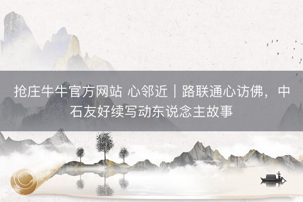 抢庄牛牛官方网站 心邻近｜路联通心访佛，中石友好续写动东说念主故事