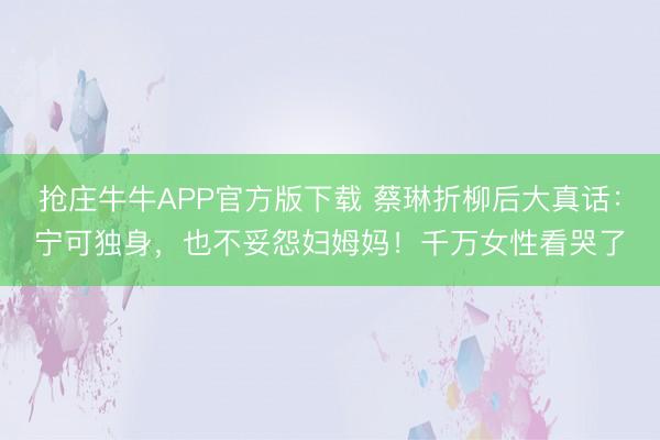 抢庄牛牛APP官方版下载 蔡琳折柳后大真话：宁可独身，也不妥怨妇姆妈！千万女性看哭了