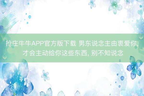 抢庄牛牛APP官方版下载 男东说念主由衷爱你， 才会主动给你这些东西， 别不知说念