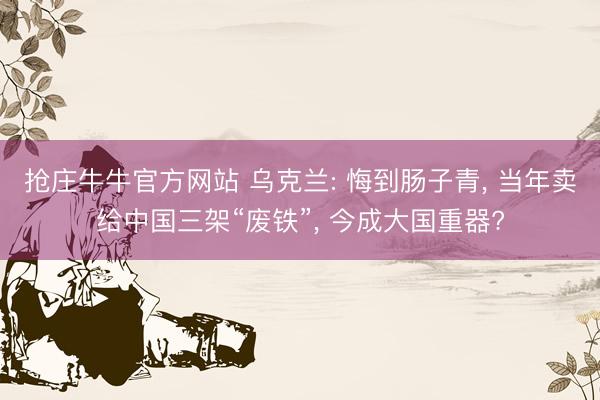 抢庄牛牛官方网站 乌克兰: 悔到肠子青， 当年卖给中国三架“废铁”， 今成大国重器?