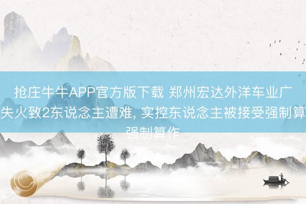 抢庄牛牛APP官方版下载 郑州宏达外洋车业广场失火致2东说念主遭难, 实控东说念主被接受强制算作