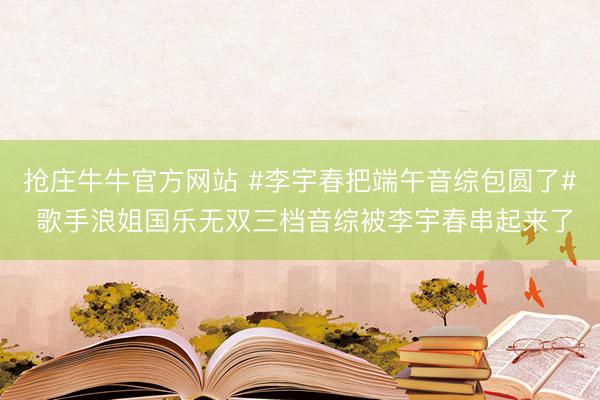 抢庄牛牛官方网站 #李宇春把端午音综包圆了# 歌手浪姐国乐无双三档音综被李宇春串起来了