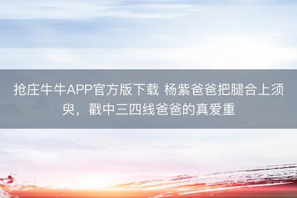 抢庄牛牛APP官方版下载 杨紫爸爸把腿合上须臾,戳中三四线爸爸的真爱重