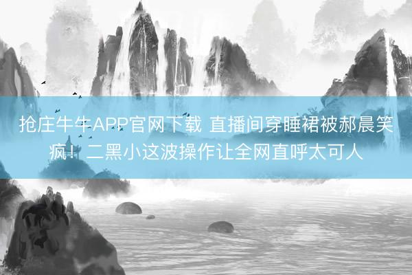 抢庄牛牛APP官网下载 直播间穿睡裙被郝晨笑疯!二黑小这波操作让全网直呼太可人