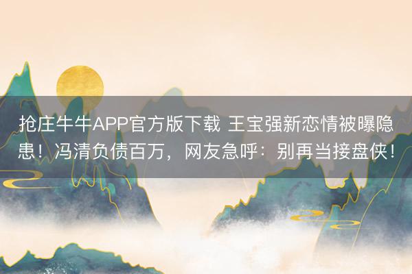 抢庄牛牛APP官方版下载 王宝强新恋情被曝隐患!冯清负债百万,网友急呼:别再当接盘侠!
